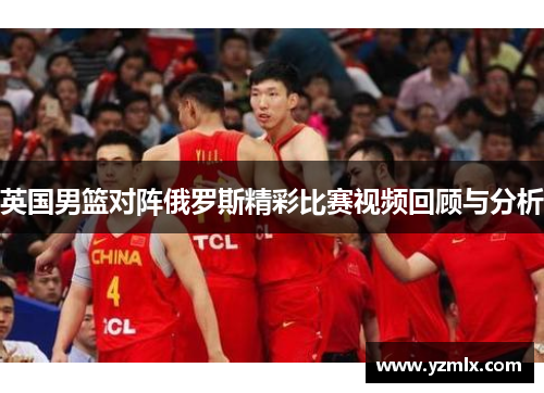 英国男篮对阵俄罗斯精彩比赛视频回顾与分析