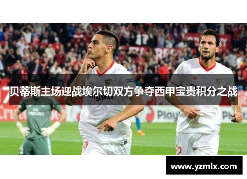 贝蒂斯主场迎战埃尔切双方争夺西甲宝贵积分之战